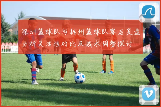 深圳篮球队与杭州篮球队赛后复盘分析灵活性对比及战术调整探讨