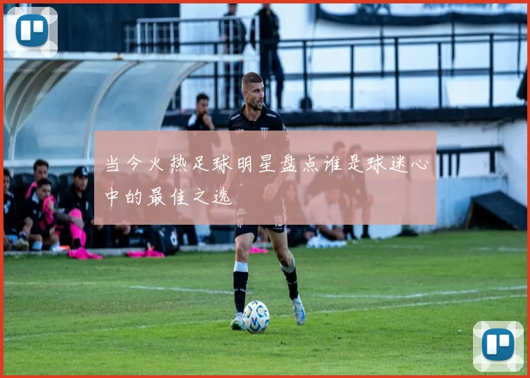 当今火热足球明星盘点谁是球迷心中的最佳之选