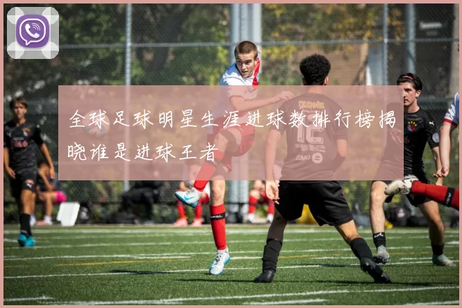 全球足球明星生涯进球数排行榜揭晓谁是进球王者