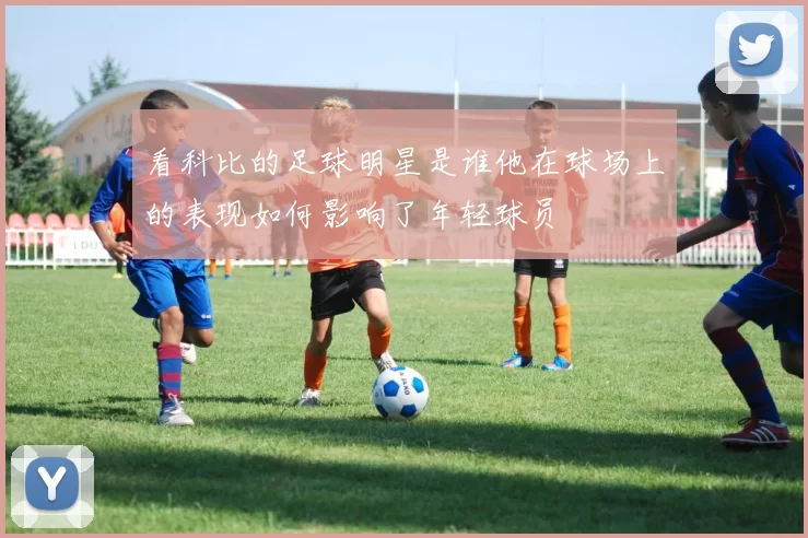 看科比的足球明星是谁他在球场上的表现如何影响了年轻球员