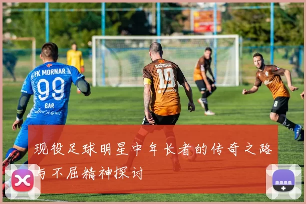 现役足球明星中年长者的传奇之路与不屈精神探讨
