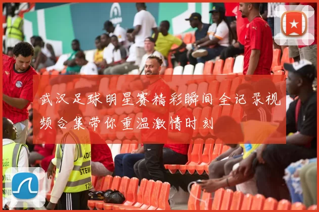 武汉足球明星赛精彩瞬间全记录视频合集带你重温激情时刻