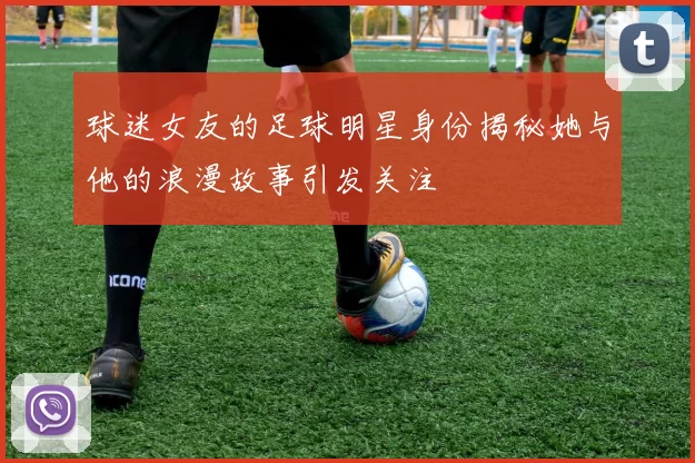 球迷女友的足球明星身份揭秘她与他的浪漫故事引发关注