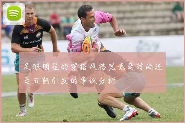 足球明星的穿搭风格究竟是时尚还是丑陋引发的争议分析