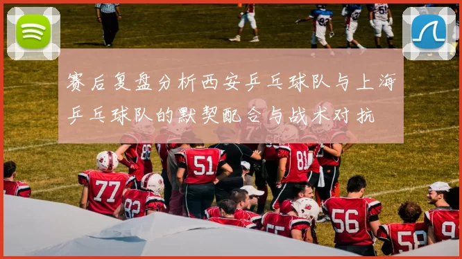 赛后复盘分析西安乒乓球队与上海乒乓球队的默契配合与战术对抗