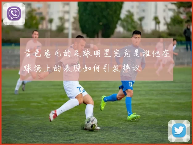 黄色卷毛的足球明星究竟是谁他在球场上的表现如何引发热议
