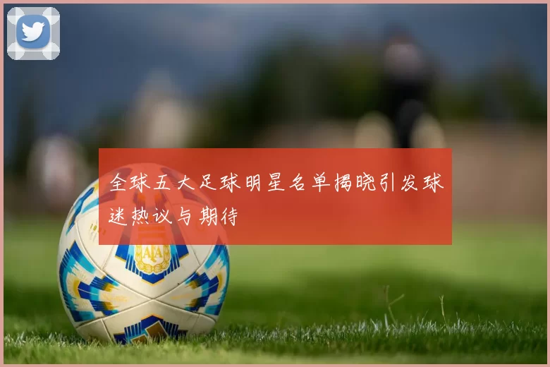 全球五大足球明星名单揭晓引发球迷热议与期待