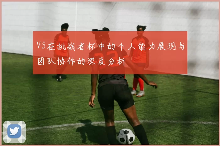 V5在挑战者杯中的个人能力展现与团队协作的深度分析
