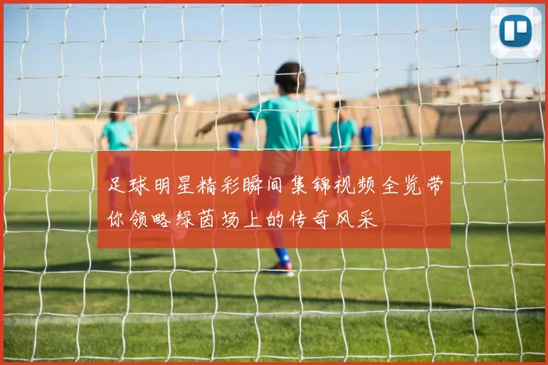足球明星精彩瞬间集锦视频全览带你领略绿茵场上的传奇风采