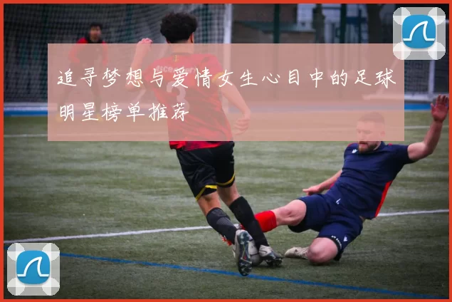追寻梦想与爱情女生心目中的足球明星榜单推荐