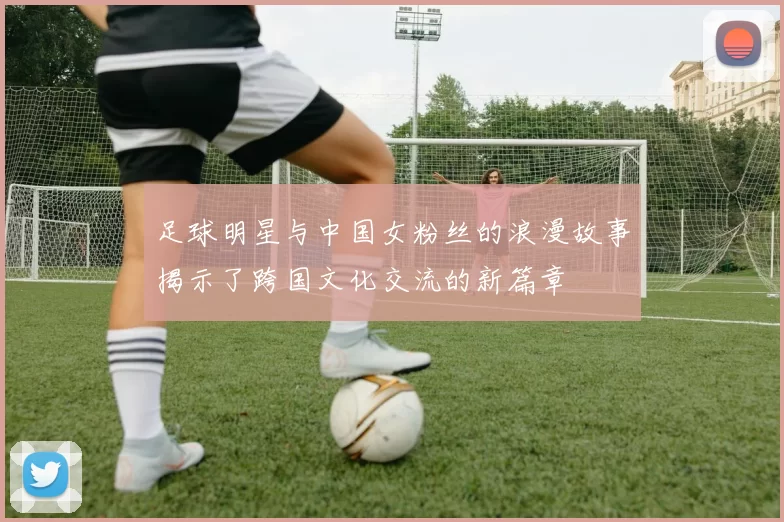 足球明星与中国女粉丝的浪漫故事揭示了跨国文化交流的新篇章