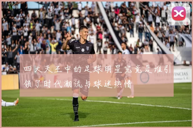 四大天王中的足球明星究竟是谁引领了时代潮流与球迷热情