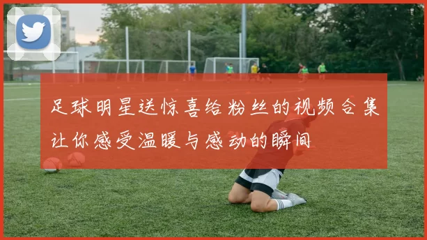足球明星送惊喜给粉丝的视频合集让你感受温暖与感动的瞬间