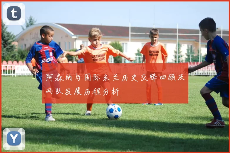 阿森纳与国际米兰历史交锋回顾及两队发展历程分析