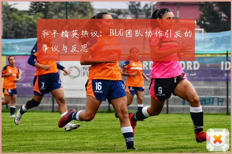 和平精英热议：BLG团队协作引发的争议与反思