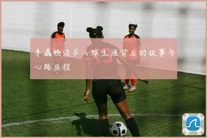 李磊畅谈乒乓球生涯背后的故事与心路历程