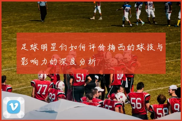 足球明星们如何评价梅西的球技与影响力的深度分析