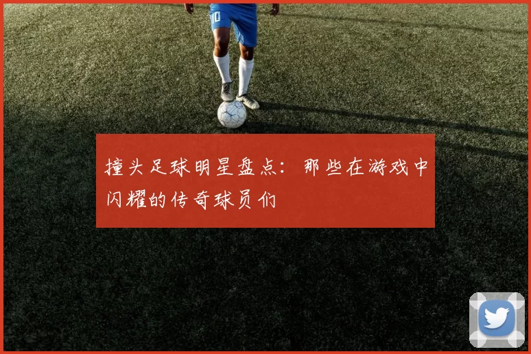 撞头足球明星盘点：那些在游戏中闪耀的传奇球员们
