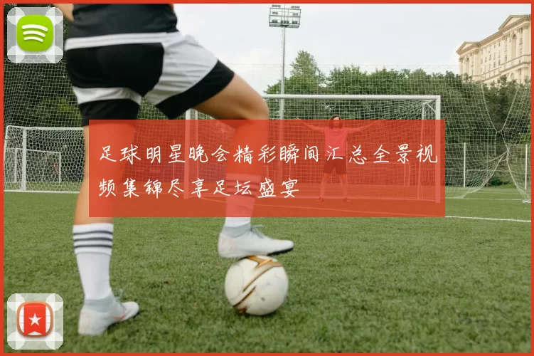 足球明星晚会精彩瞬间汇总全景视频集锦尽享足坛盛宴