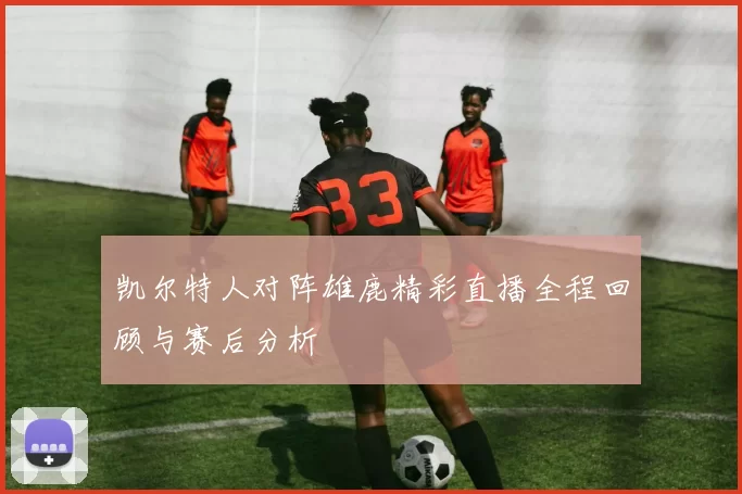 凯尔特人对阵雄鹿精彩直播全程回顾与赛后分析