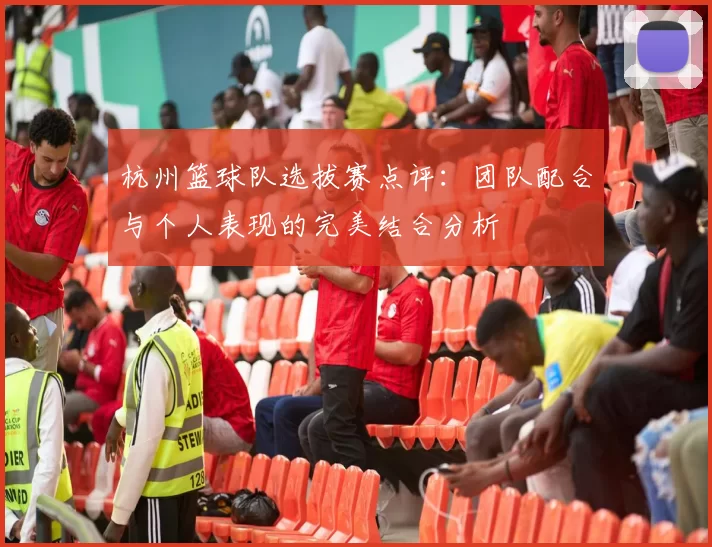 杭州篮球队选拔赛点评：团队配合与个人表现的完美结合分析