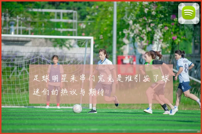 足球明星来串门究竟是谁引发了球迷们的热议与期待