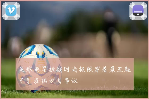 足球明星挑战时尚极限穿着最丑鞋子引发热议与争议