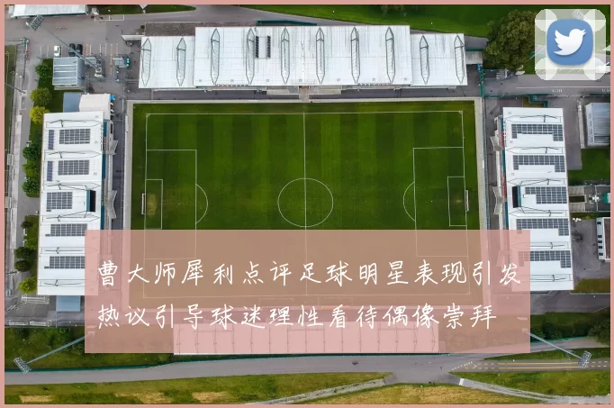 曹大师犀利点评足球明星表现引发热议引导球迷理性看待偶像崇拜