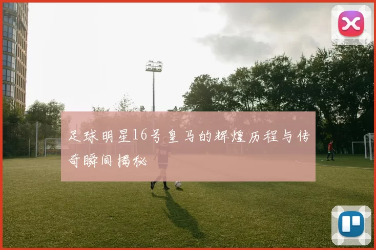足球明星16号皇马的辉煌历程与传奇瞬间揭秘