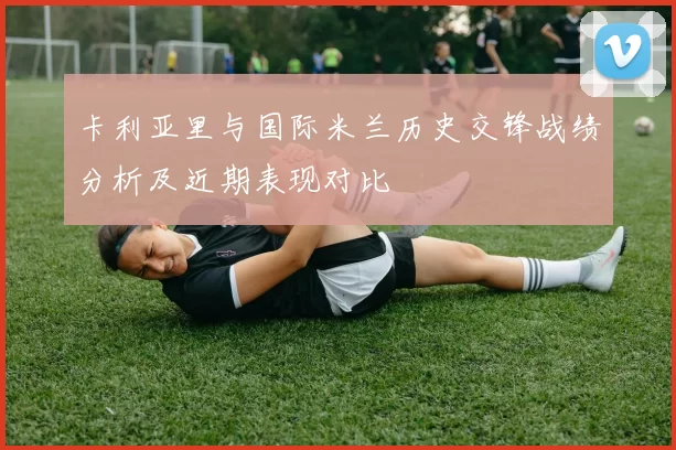 卡利亚里与国际米兰历史交锋战绩分析及近期表现对比