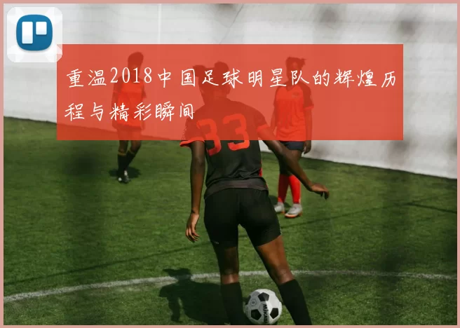重温2018中国足球明星队的辉煌历程与精彩瞬间