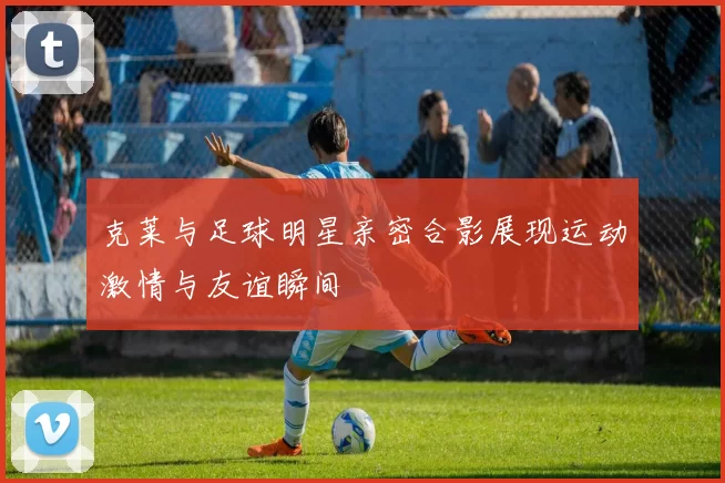 克莱与足球明星亲密合影展现运动激情与友谊瞬间