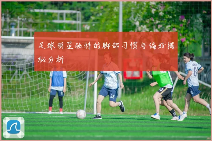 足球明星独特的脚部习惯与偏好揭秘分析
