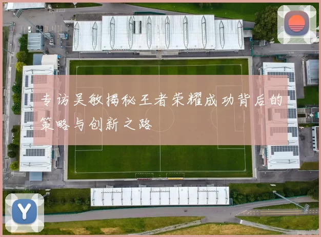 专访吴敏揭秘王者荣耀成功背后的策略与创新之路