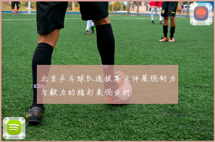 北京乒乓球队选拔赛点评展现耐力与毅力的精彩表现分析