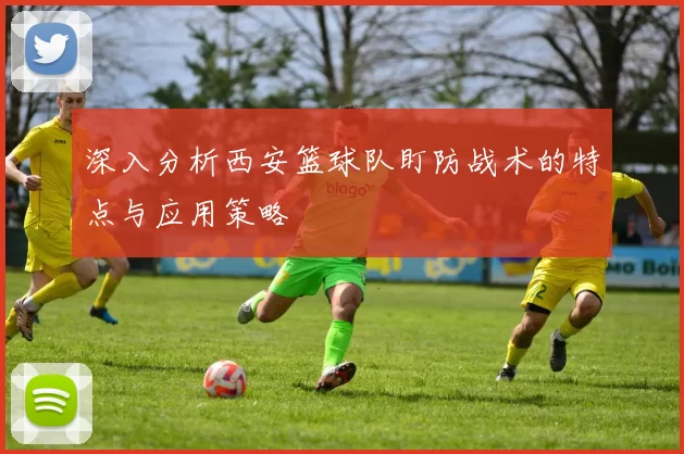 深入分析西安篮球队盯防战术的特点与应用策略