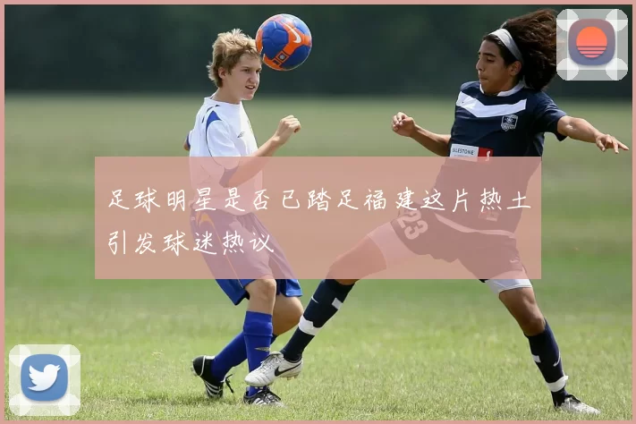 足球明星是否已踏足福建这片热土引发球迷热议