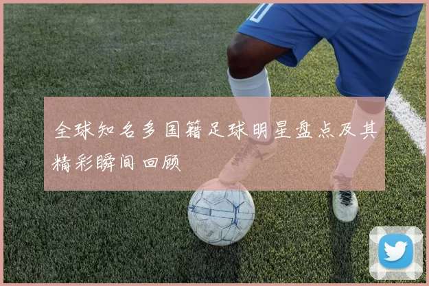 全球知名多国籍足球明星盘点及其精彩瞬间回顾
