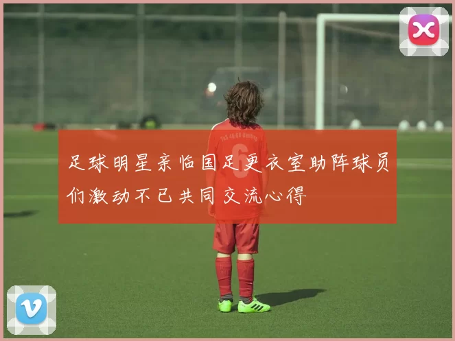 足球明星亲临国足更衣室助阵球员们激动不已共同交流心得