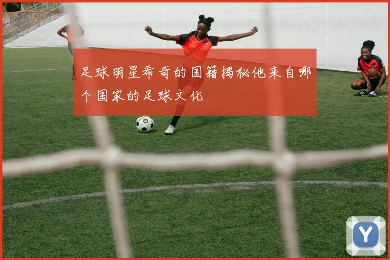 足球明星希奇的国籍揭秘他来自哪个国家的足球文化