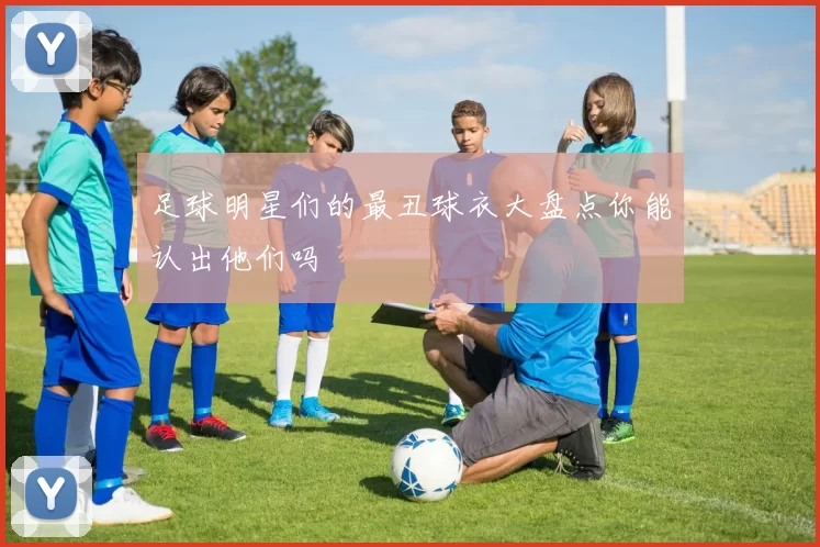 足球明星们的最丑球衣大盘点你能认出他们吗