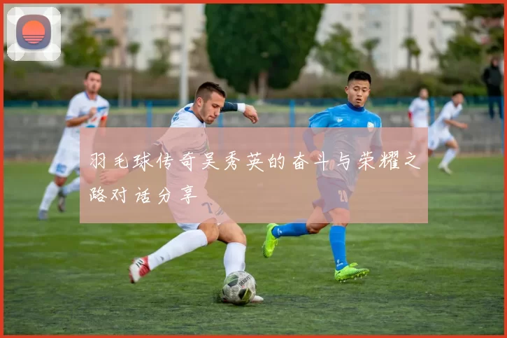 羽毛球传奇吴秀英的奋斗与荣耀之路对话分享