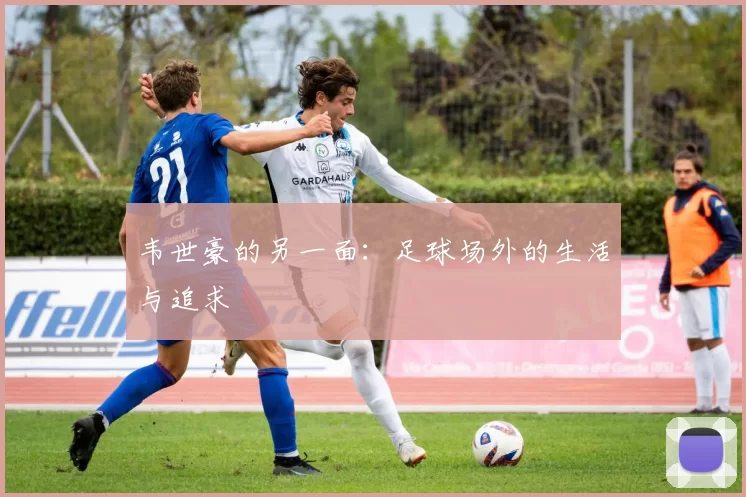 韦世豪的另一面：足球场外的生活与追求