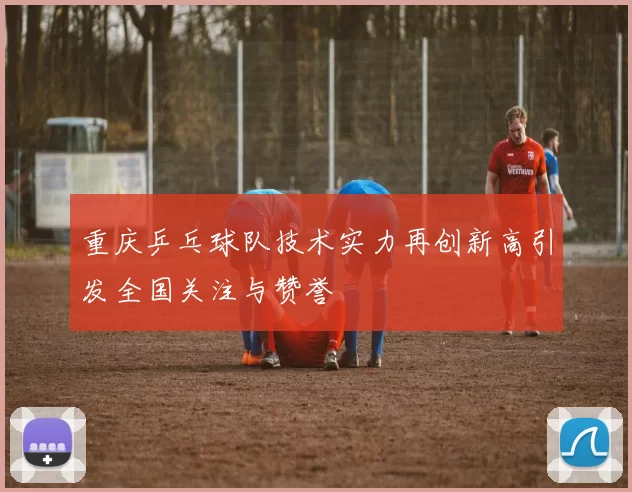 重庆乒乓球队技术实力再创新高引发全国关注与赞誉