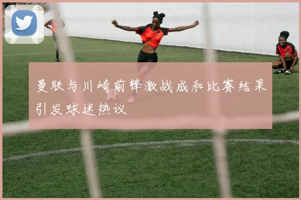曼联与川崎前锋激战成和比赛结果引发球迷热议