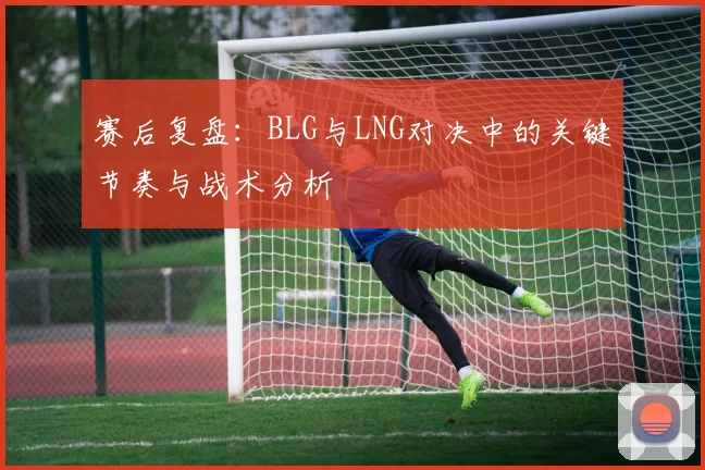 赛后复盘：BLG与LNG对决中的关键节奏与战术分析