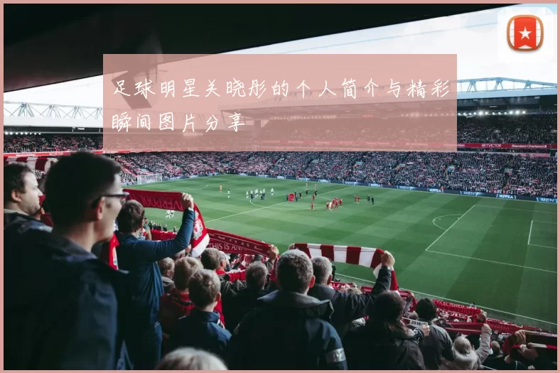 足球明星关晓彤的个人简介与精彩瞬间图片分享