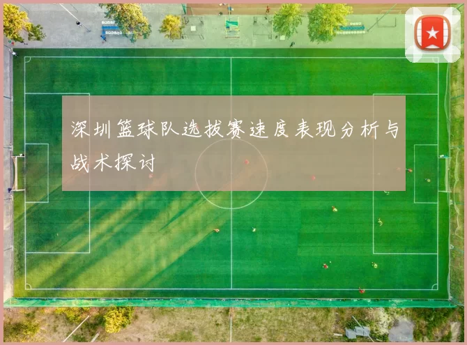 深圳篮球队选拔赛速度表现分析与战术探讨