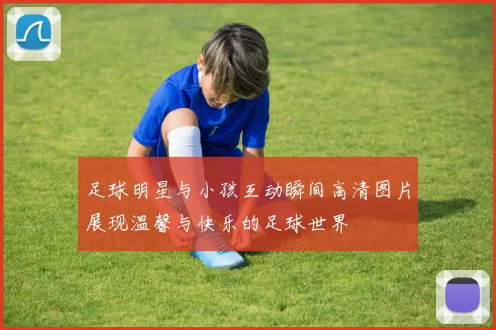 足球明星与小孩互动瞬间高清图片展现温馨与快乐的足球世界