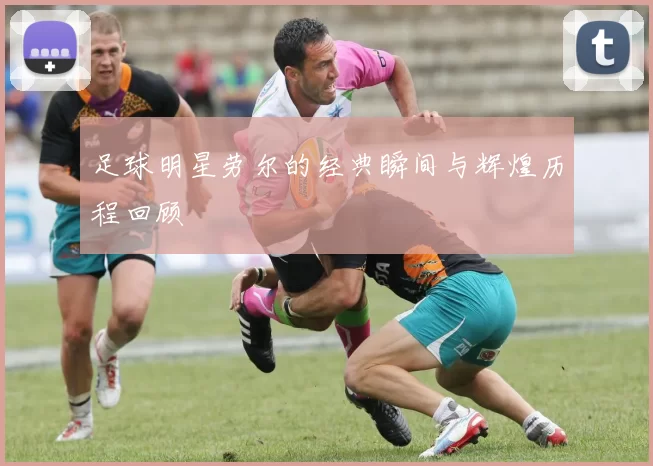 足球明星劳尔的经典瞬间与辉煌历程回顾